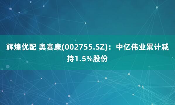 辉煌优配 奥赛康(002755.SZ)：中亿伟业累计减持1.5%股份