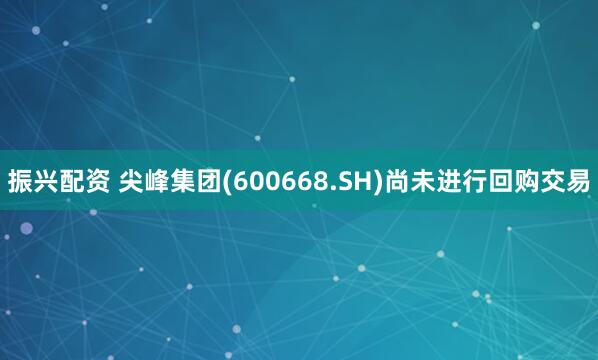 振兴配资 尖峰集团(600668.SH)尚未进行回购交易