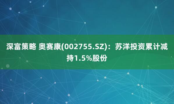 深富策略 奥赛康(002755.SZ)：苏洋投资累计减持1.5%股份