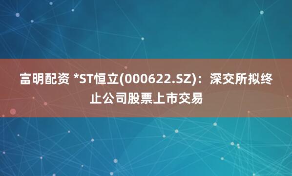 富明配资 *ST恒立(000622.SZ)：深交所拟终止公司股票上市交易
