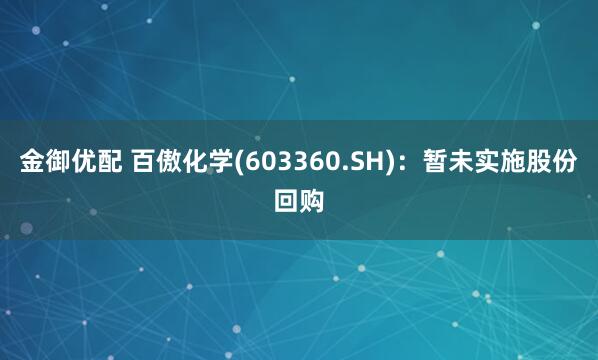 金御优配 百傲化学(603360.SH)：暂未实施股份回购