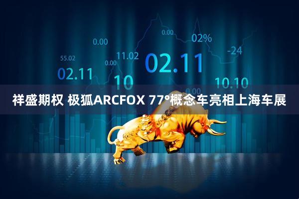 祥盛期权 极狐ARCFOX 77°概念车亮相上海车展