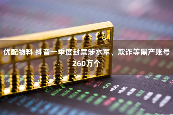 优配物料 抖音一季度封禁涉水军、欺诈等黑产账号260万个