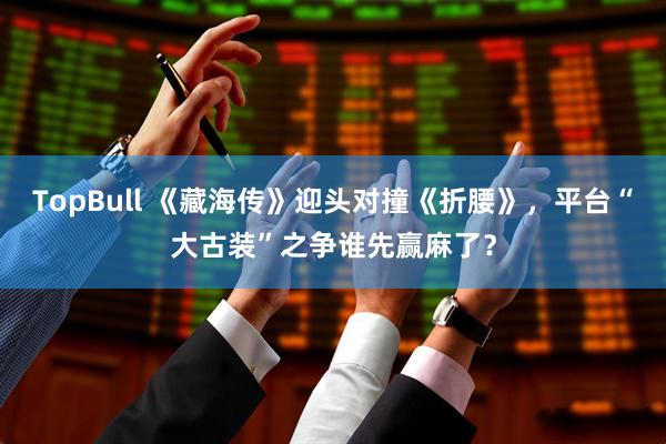 TopBull 《藏海传》迎头对撞《折腰》，平台“大古装”之争谁先赢麻了？