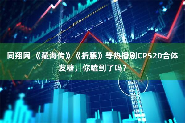 同翔网 《藏海传》《折腰》等热播剧CP520合体发糖，你嗑到了吗？