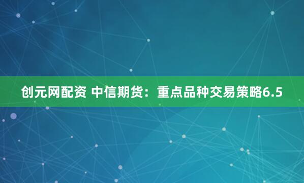 创元网配资 中信期货：重点品种交易策略6.5