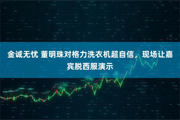 金诚无忧 董明珠对格力洗衣机超自信，现场让嘉宾脱西服演示
