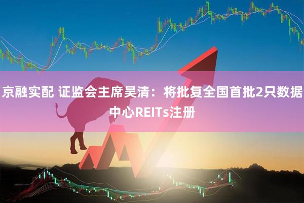 京融实配 证监会主席吴清：将批复全国首批2只数据中心REITs注册