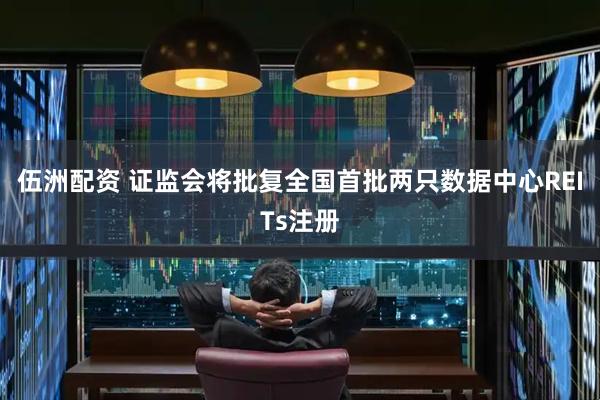 伍洲配资 证监会将批复全国首批两只数据中心REITs注册