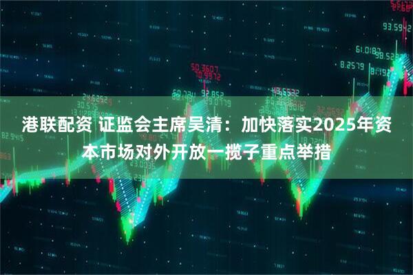 港联配资 证监会主席吴清：加快落实2025年资本市场对外开放一揽子重点举措
