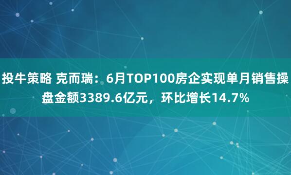 投牛策略 克而瑞：6月TOP100房企实现单月销售操盘金额3389.6亿元，环比增长14.7%
