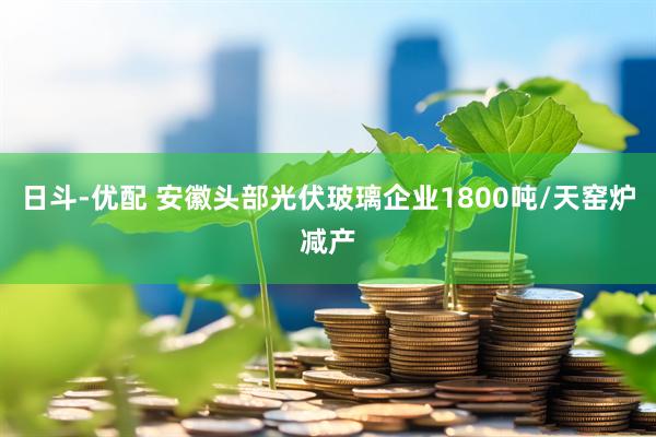 日斗-优配 安徽头部光伏玻璃企业1800吨/天窑炉减产
