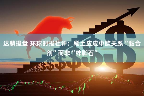 达麟操盘 环球时报社评：稀土应成中欧关系“黏合剂”而非“绊脚石”