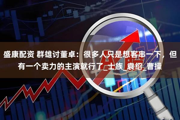盛康配资 群雄讨董卓：很多人只是想客串一下，但有一个卖力的主演就行了_士族_袁绍_曹操