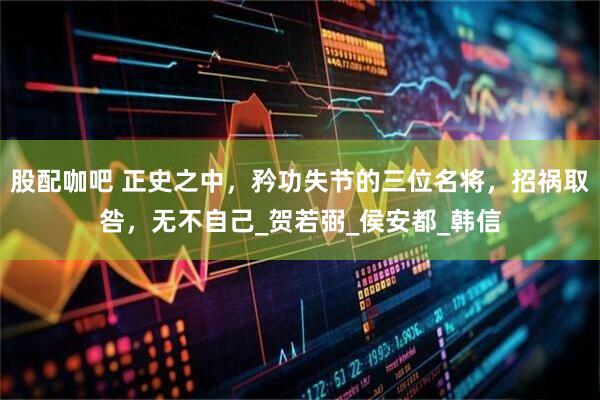 股配咖吧 正史之中，矜功失节的三位名将，招祸取咎，无不自己_贺若弼_侯安都_韩信