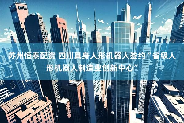苏州恒泰配资 四川具身人形机器人签约“省级人形机器人制造业创新中心”