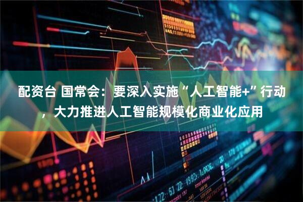 配资台 国常会：要深入实施“人工智能+”行动，大力推进人工智能规模化商业化应用