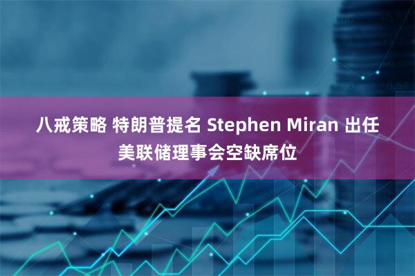 八戒策略 特朗普提名 Stephen Miran 出任美联储理事会空缺席位