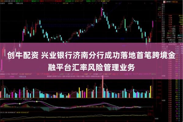创牛配资 兴业银行济南分行成功落地首笔跨境金融平台汇率风险管理业务