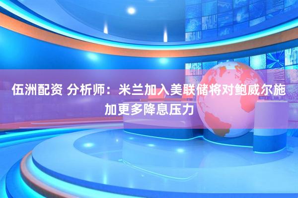 伍洲配资 分析师：米兰加入美联储将对鲍威尔施加更多降息压力