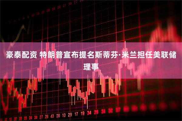 豪泰配资 特朗普宣布提名斯蒂芬·米兰担任美联储理事