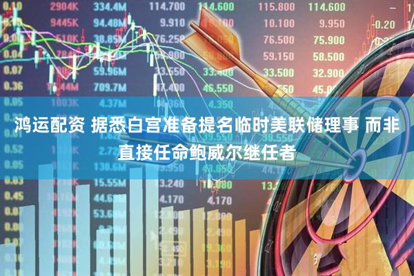 鸿运配资 据悉白宫准备提名临时美联储理事 而非直接任命鲍威尔继任者