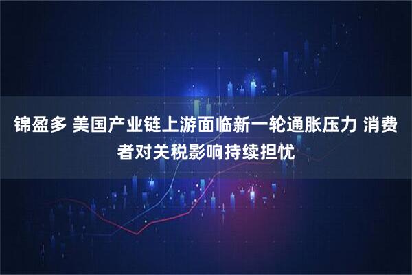 锦盈多 美国产业链上游面临新一轮通胀压力 消费者对关税影响持续担忧