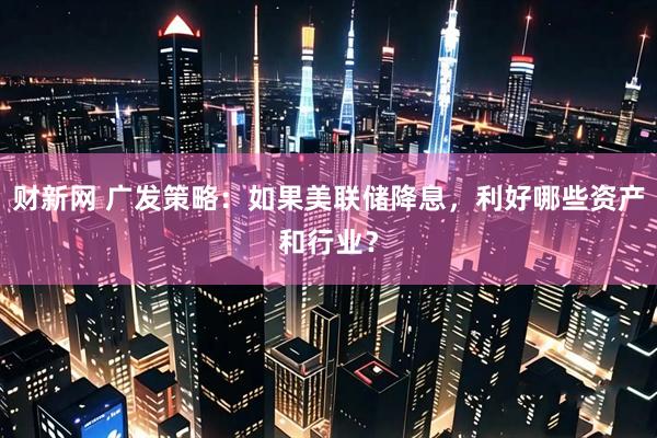 财新网 广发策略：如果美联储降息，利好哪些资产和行业？
