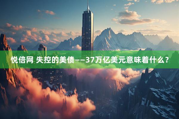 悦倍网 失控的美债——37万亿美元意味着什么？