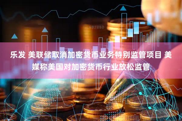 乐发 美联储取消加密货币业务特别监管项目 美媒称美国对加密货币行业放松监管