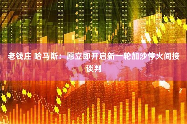 老钱庄 哈马斯：愿立即开启新一轮加沙停火间接谈判