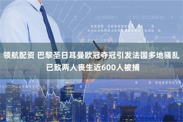 领航配资 巴黎圣日耳曼欧冠夺冠引发法国多地骚乱 已致两人丧生近600人被捕
