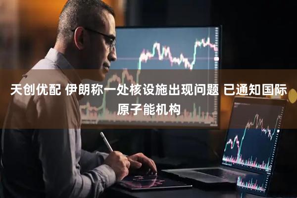 天创优配 伊朗称一处核设施出现问题 已通知国际原子能机构