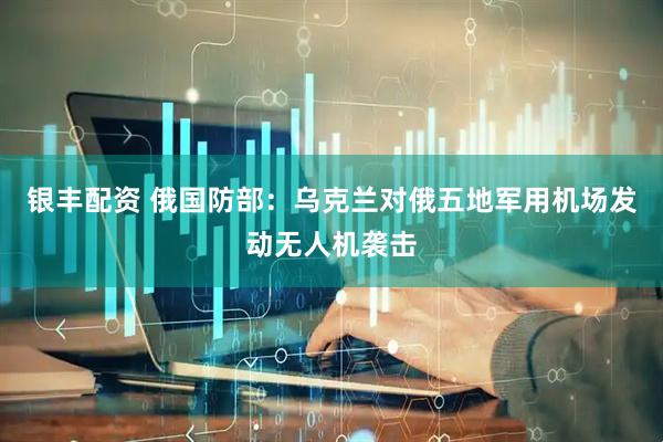 银丰配资 俄国防部：乌克兰对俄五地军用机场发动无人机袭击