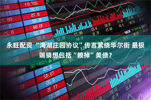 永旺配资 “海湖庄园协议”传言萦绕华尔街 最极端猜想包括“赖掉”美债？