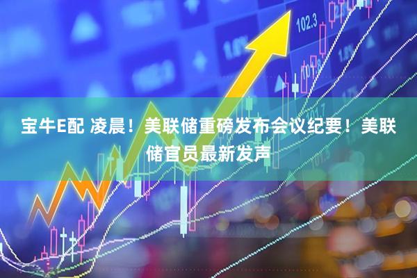 宝牛E配 凌晨！美联储重磅发布会议纪要！美联储官员最新发声