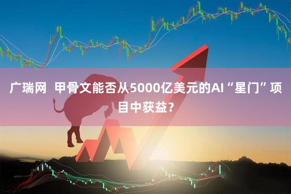 广瑞网  甲骨文能否从5000亿美元的AI“星门”项目中获益？