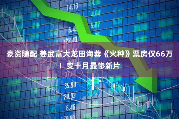 豪资随配 姜武富大龙田海蓉《火种》票房仅66万！变十月最惨新片