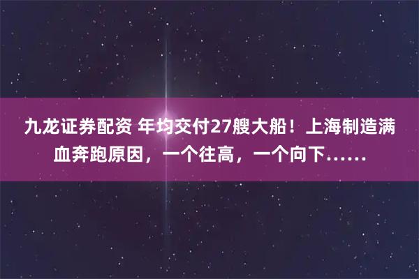 九龙证券配资 年均交付27艘大船！上海制造满血奔跑原因，一个往高，一个向下……