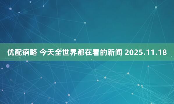 优配痢略 今天全世界都在看的新闻 2025.11.18