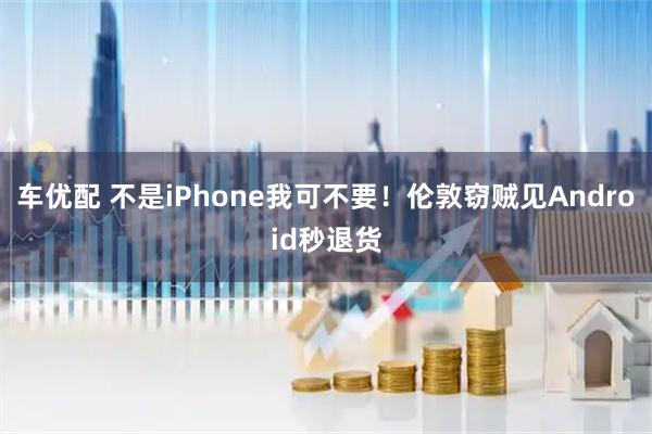 车优配 不是iPhone我可不要！伦敦窃贼见Android秒退货