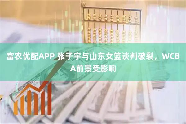 富农优配APP 张子宇与山东女篮谈判破裂,WCBA前景受影响