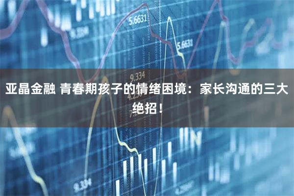 亚晶金融 青春期孩子的情绪困境：家长沟通的三大绝招！