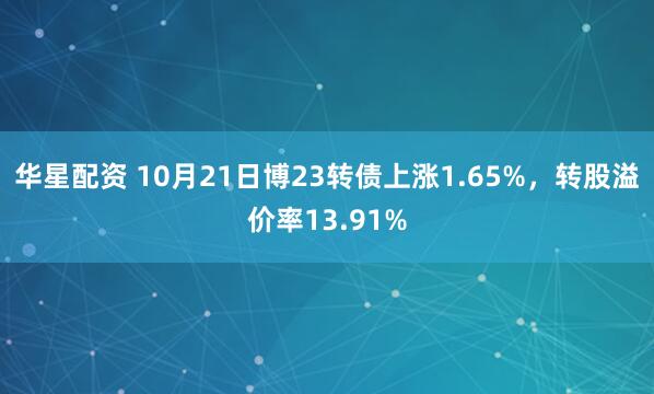 华星配资 10月21日博23转债上涨1.65%，转股溢价率13.91%