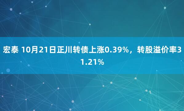 宏泰 10月21日正川转债上涨0.39%，转股溢价率31.21%