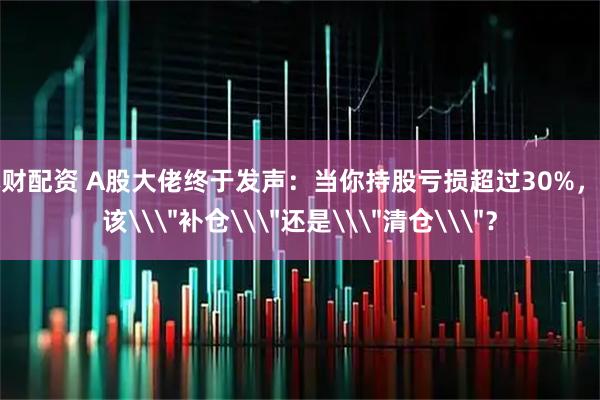本财配资 A股大佬终于发声：当你持股亏损超过30%，应该\＂补仓\＂还是\＂清仓\＂？