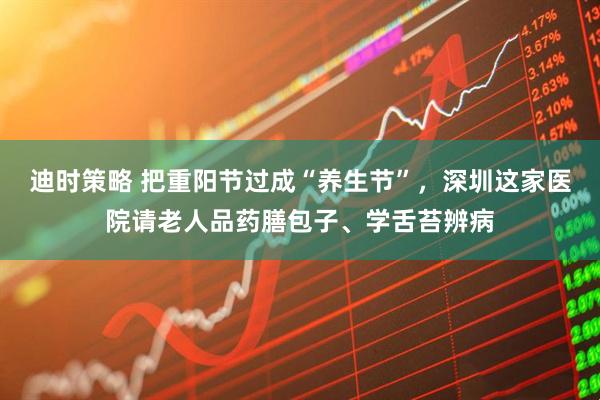 迪时策略 把重阳节过成“养生节”，深圳这家医院请老人品药膳包子、学舌苔辨病