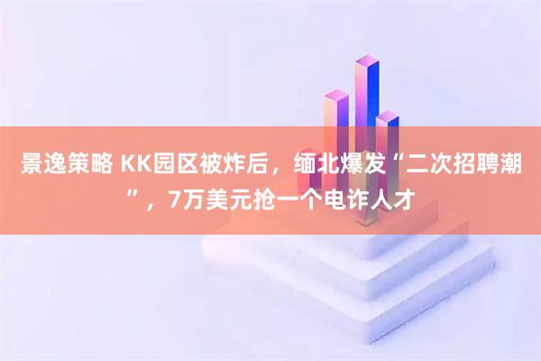 景逸策略 KK园区被炸后,缅北爆发“二次招聘潮”,7万美元抢一个电诈人才