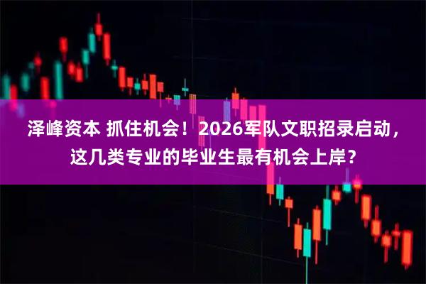泽峰资本 抓住机会!2026军队文职招录启动,这几类专业的毕业生最有机会上岸?