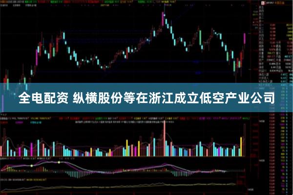 全电配资 纵横股份等在浙江成立低空产业公司